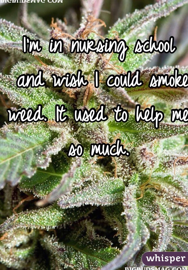I'm in nursing school
 and wish I could smoke weed. It used to help me so much. 