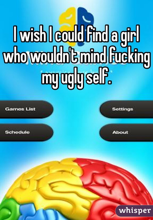 I wish I could find a girl who wouldn't mind fucking my ugly self.