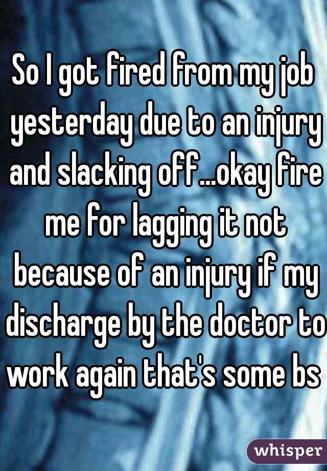 So I got fired from my job yesterday due to an injury and slacking off...okay fire me for lagging it not because of an injury if my discharge by the doctor to work again that's some bs 