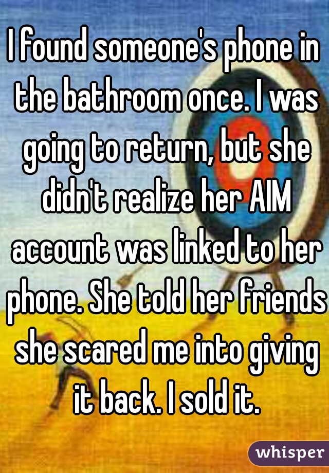 I found someone's phone in the bathroom once. I was going to return, but she didn't realize her AIM account was linked to her phone. She told her friends she scared me into giving it back. I sold it.
