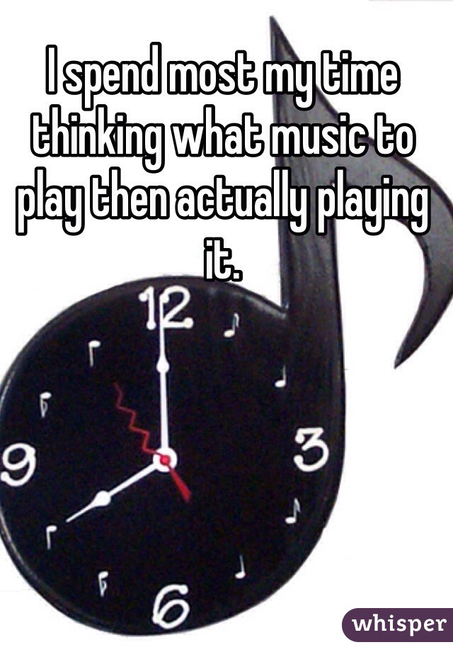 I spend most my time thinking what music to play then actually playing it. 