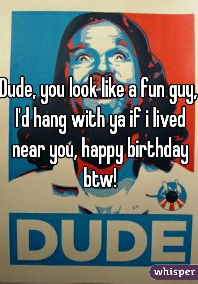 Dude, you look like a fun guy, I'd hang with ya if i lived near you, happy birthday btw!