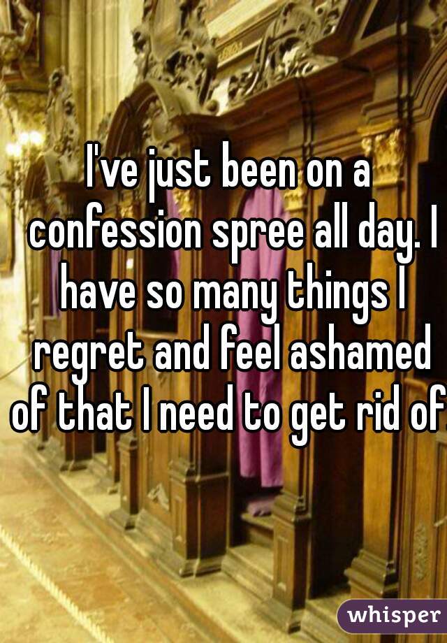 I've just been on a confession spree all day. I have so many things I regret and feel ashamed of that I need to get rid of.