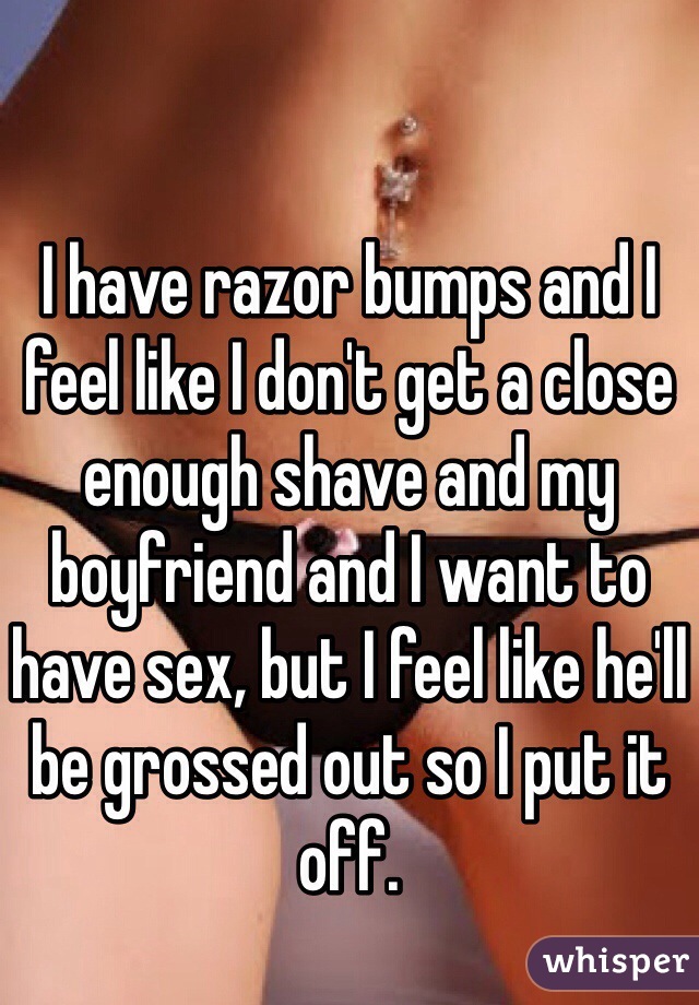 I have razor bumps and I feel like I don't get a close enough shave and my boyfriend and I want to have sex, but I feel like he'll be grossed out so I put it off. 