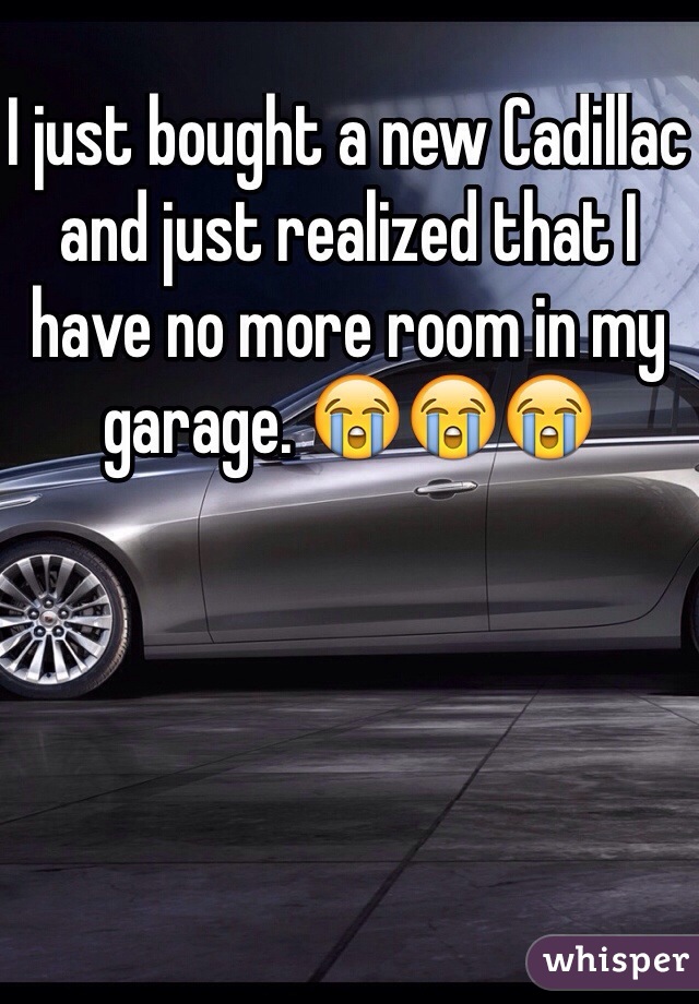 I just bought a new Cadillac and just realized that I have no more room in my garage. 😭😭😭