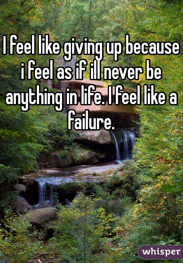 I feel like giving up because i feel as if ill never be anything in life. I feel like a failure.