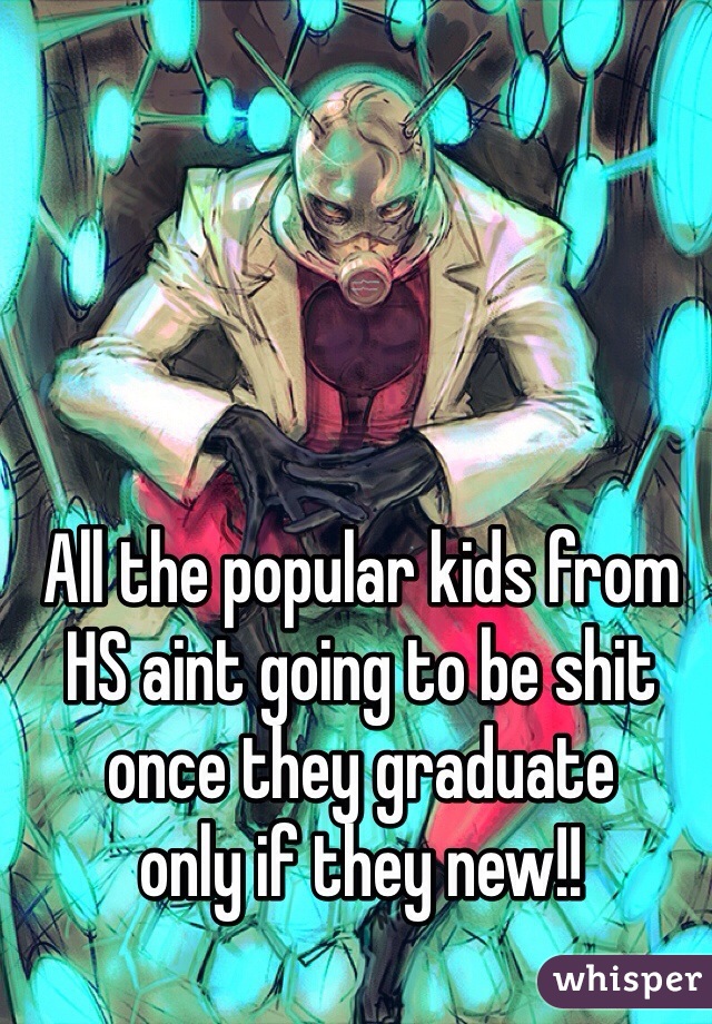 All the popular kids from HS aint going to be shit once they graduate 
only if they new!!
