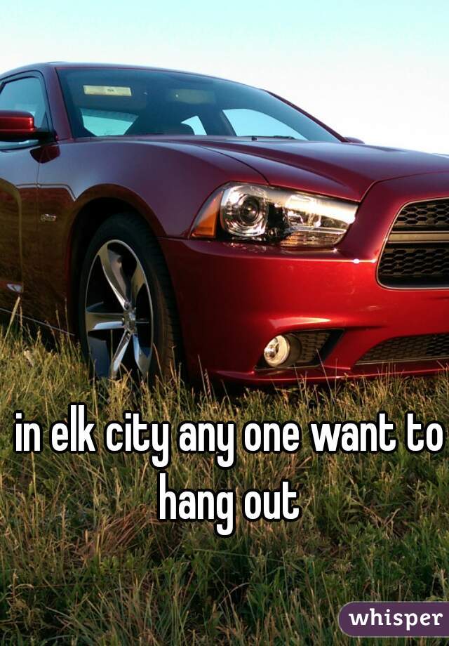 in elk city any one want to hang out 
