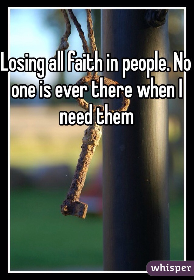 Losing all faith in people. No one is ever there when I need them