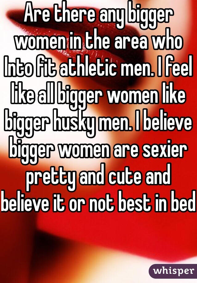 Are there any bigger women in the area who Into fit athletic men. I feel like all bigger women like bigger husky men. I believe bigger women are sexier pretty and cute and believe it or not best in bed 