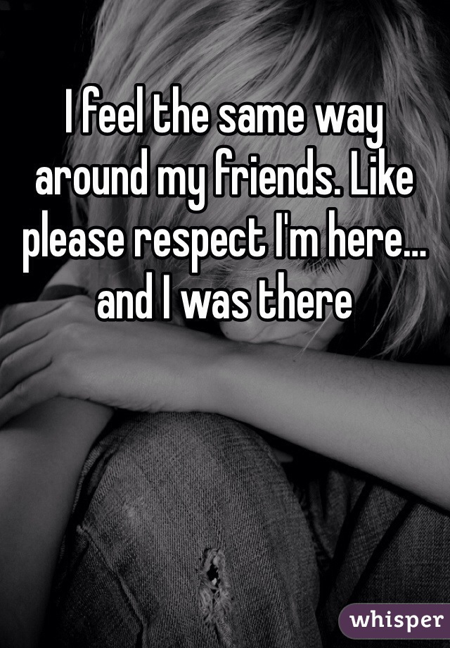 I feel the same way around my friends. Like please respect I'm here… and I was there 