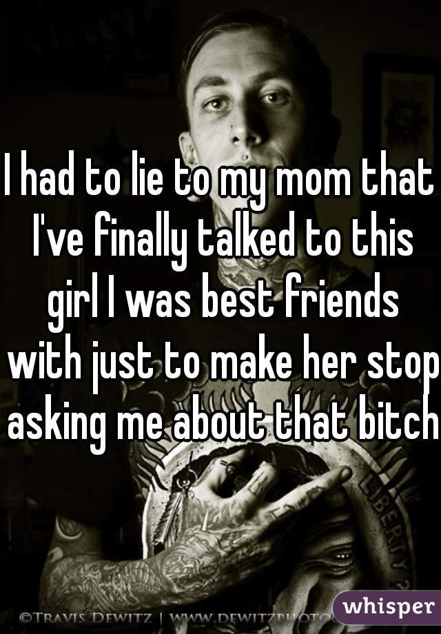 I had to lie to my mom that I've finally talked to this girl I was best friends with just to make her stop asking me about that bitch.
