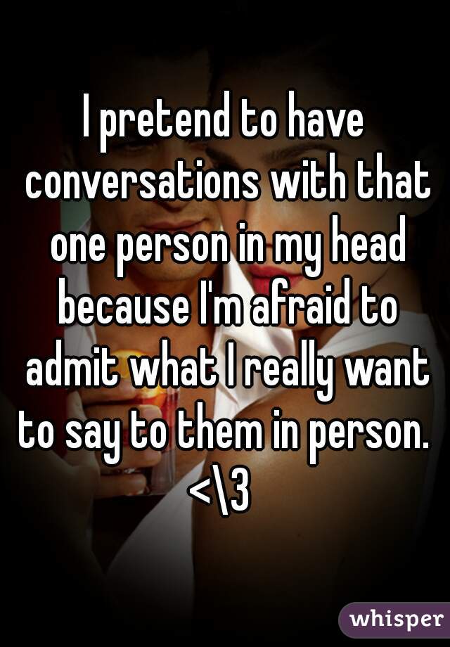 I pretend to have conversations with that one person in my head because I'm afraid to admit what I really want to say to them in person.  <\3  