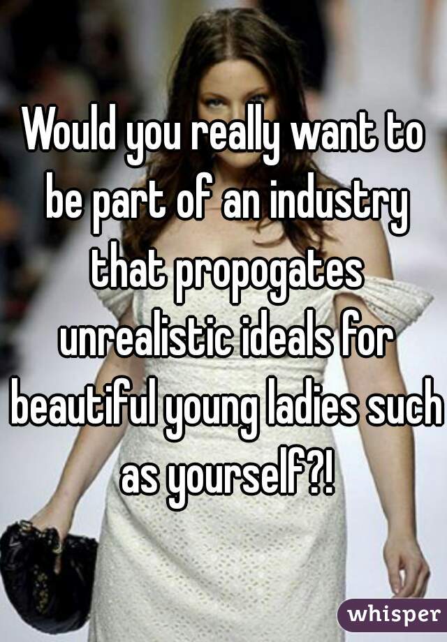 Would you really want to be part of an industry that propogates unrealistic ideals for beautiful young ladies such as yourself?!