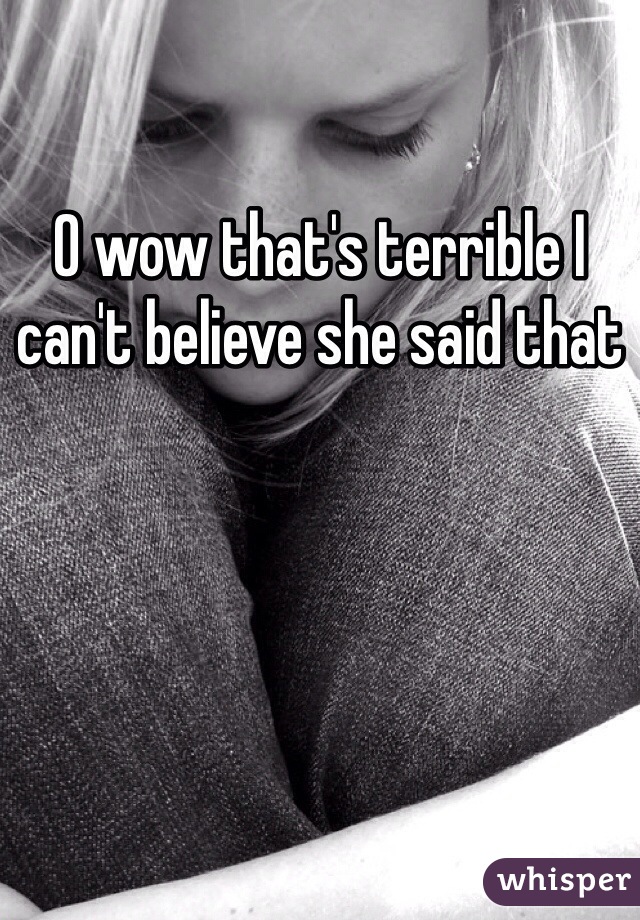 O wow that's terrible I can't believe she said that 