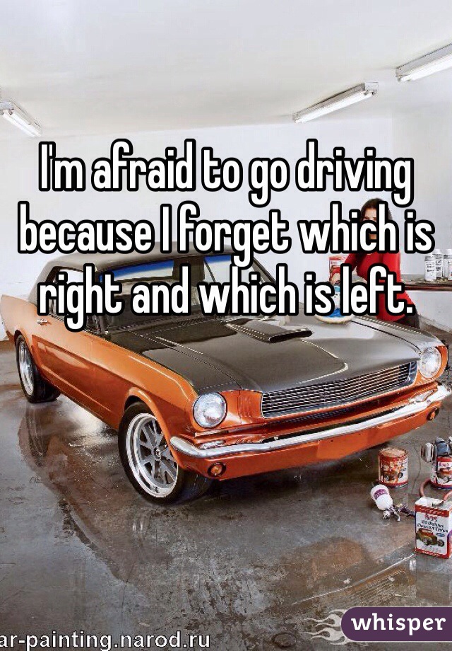 I'm afraid to go driving because I forget which is right and which is left.