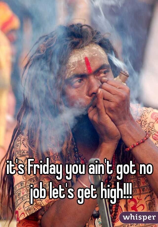 it's Friday you ain't got no job let's get high!!!