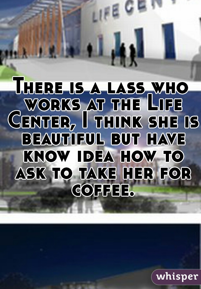 There is a lass who works at the Life Center, I think she is beautiful but have know idea how to ask to take her for coffee.