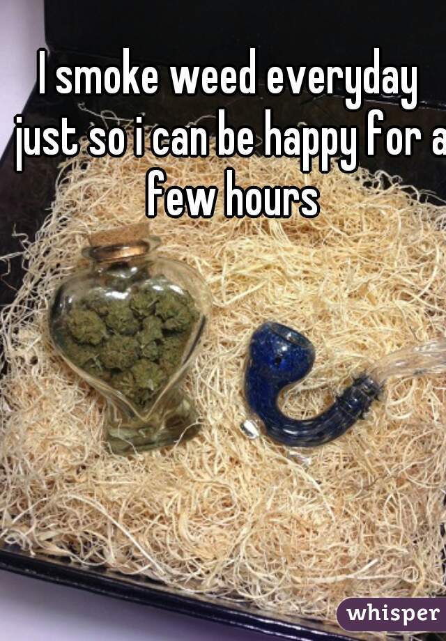 I smoke weed everyday just so i can be happy for a few hours