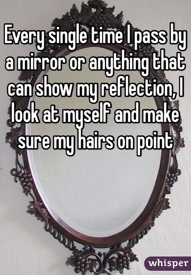 Every single time I pass by a mirror or anything that can show my reflection, I look at myself and make sure my hairs on point