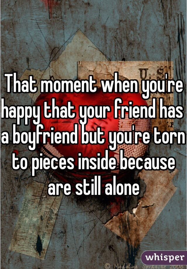 That moment when you're happy that your friend has a boyfriend but you're torn to pieces inside because are still alone 