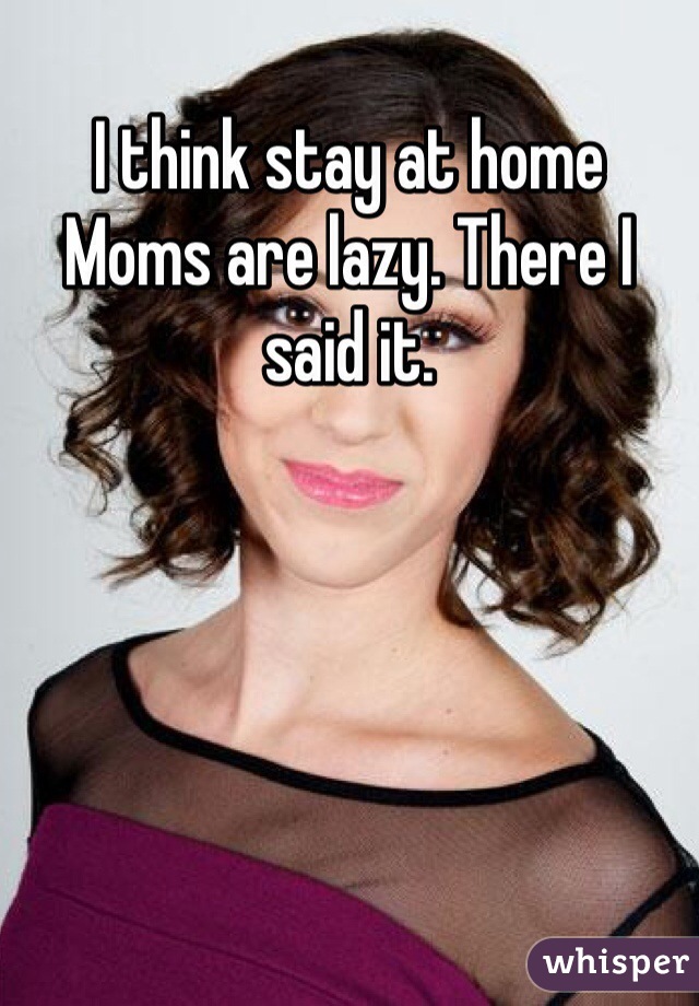 I think stay at home
Moms are lazy. There I said it. 