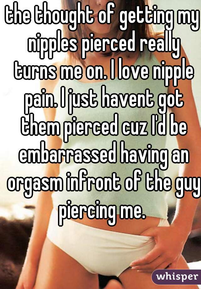 the thought of getting my nipples pierced really turns me on. I love nipple pain. I just havent got them pierced cuz I'd be embarrassed having an orgasm infront of the guy piercing me. 
