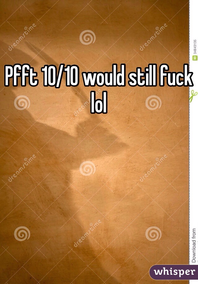 Pfft 10/10 would still fuck lol