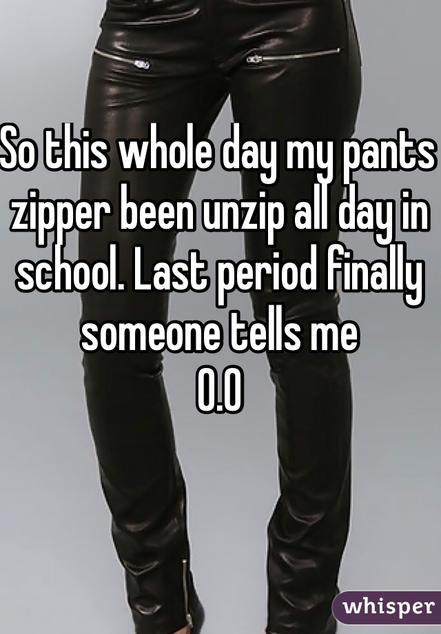 So this whole day my pants zipper been unzip all day in school. Last period finally someone tells me 
O.O