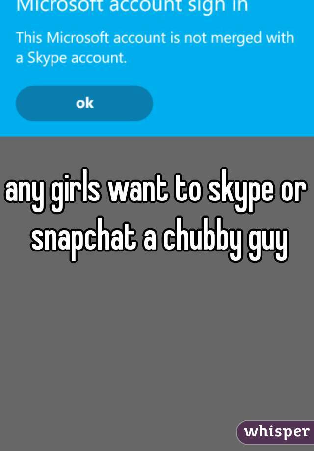 any girls want to skype or snapchat a chubby guy