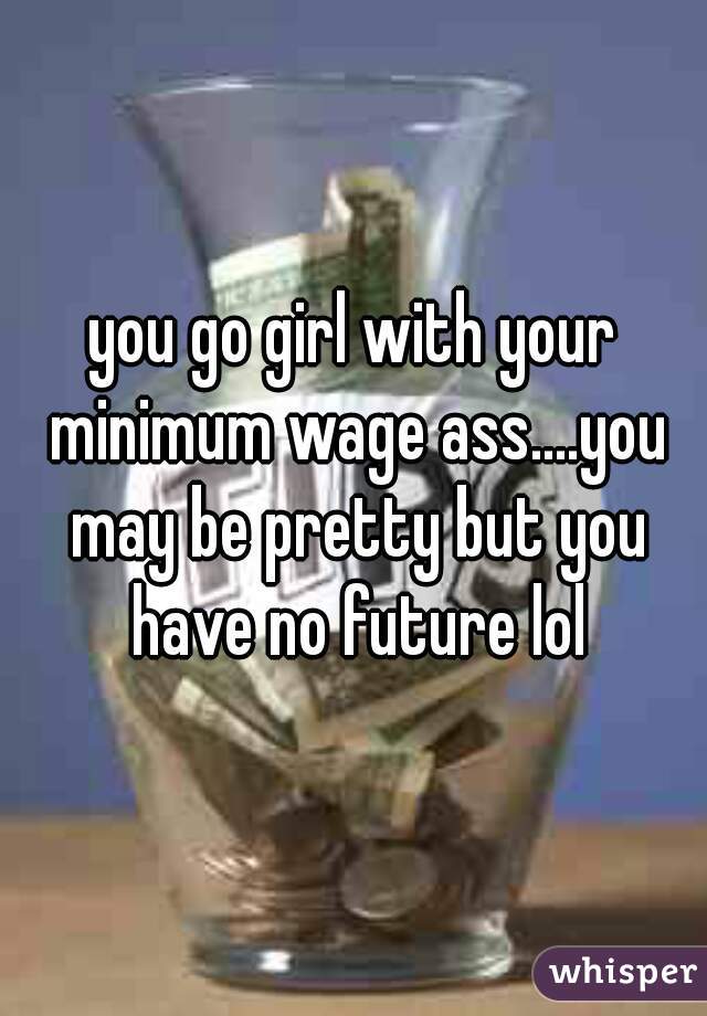 you go girl with your minimum wage ass....you may be pretty but you have no future lol