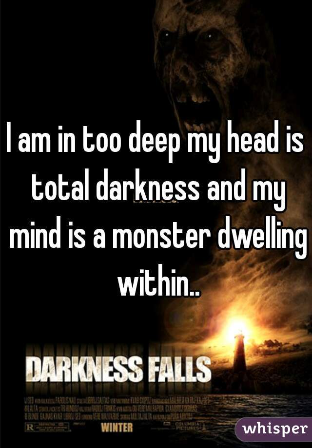 I am in too deep my head is total darkness and my mind is a monster dwelling within..