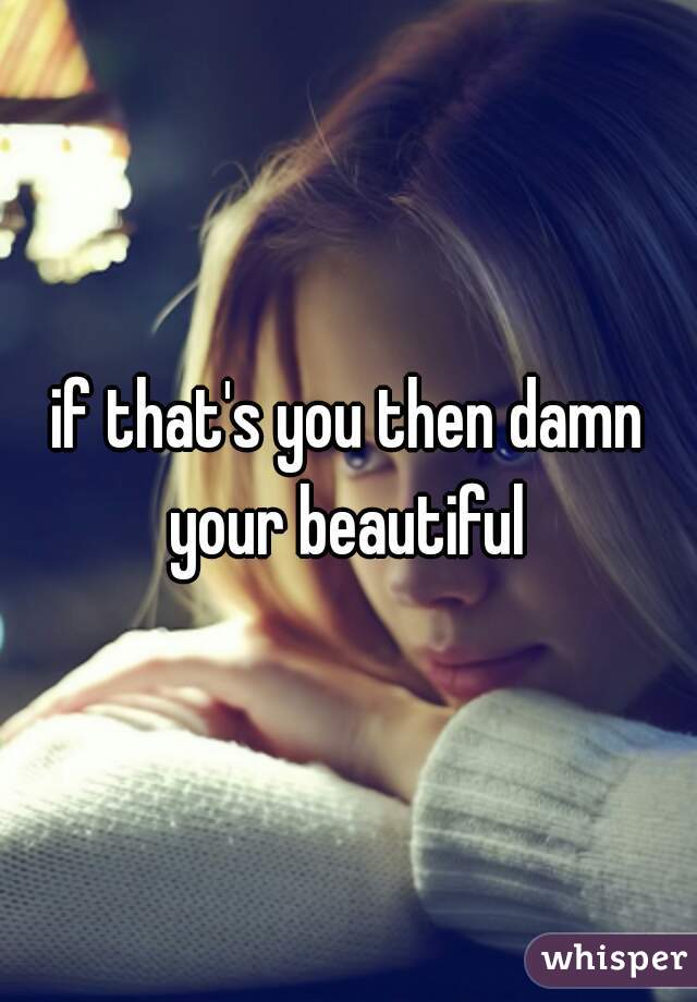 if that's you then damn your beautiful 