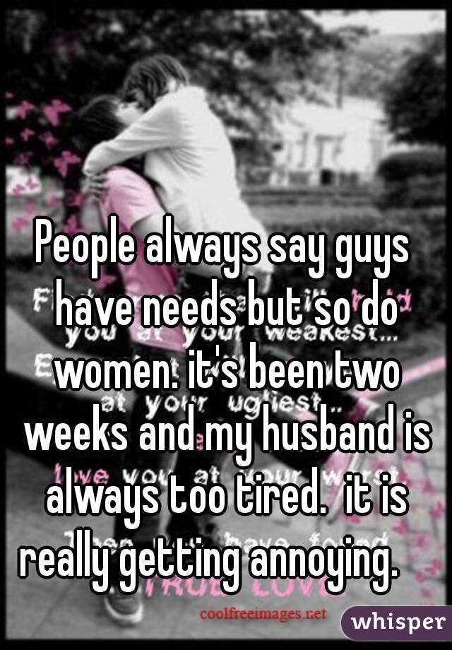 People always say guys have needs but so do women. it's been two weeks and my husband is always too tired.  it is really getting annoying.    