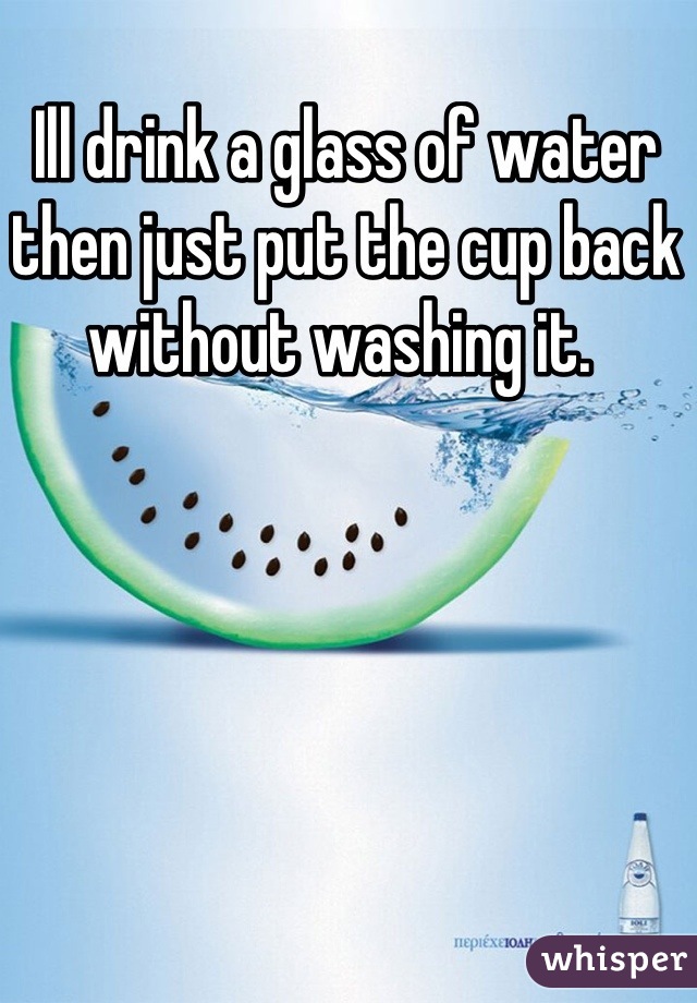 Ill drink a glass of water then just put the cup back without washing it. 