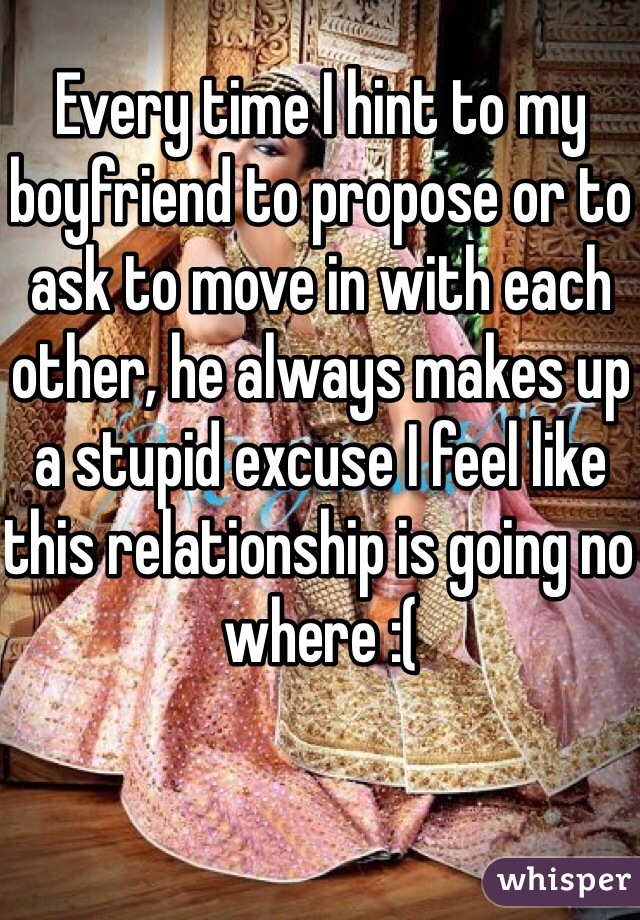 Every time I hint to my boyfriend to propose or to ask to move in with each other, he always makes up a stupid excuse I feel like this relationship is going no where :(