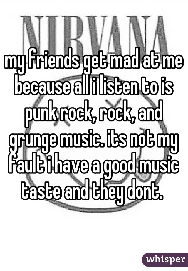 my friends get mad at me because all i listen to is punk rock, rock, and grunge music. its not my fault i have a good music taste and they dont. 