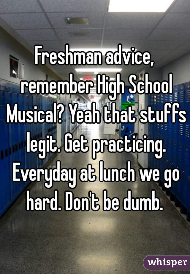 Freshman advice, remember High School Musical? Yeah that stuffs legit. Get practicing. Everyday at lunch we go hard. Don't be dumb. 