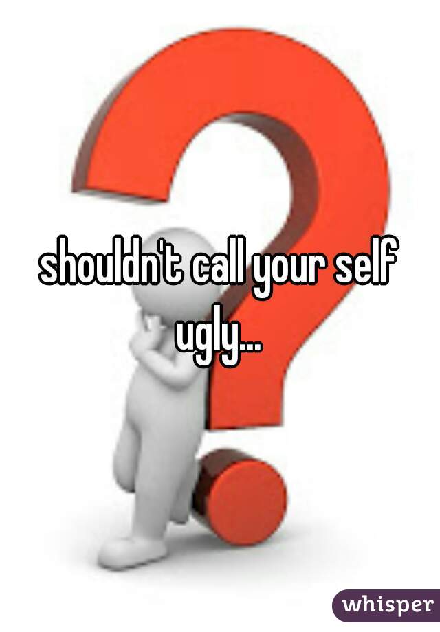 shouldn't call your self ugly... 