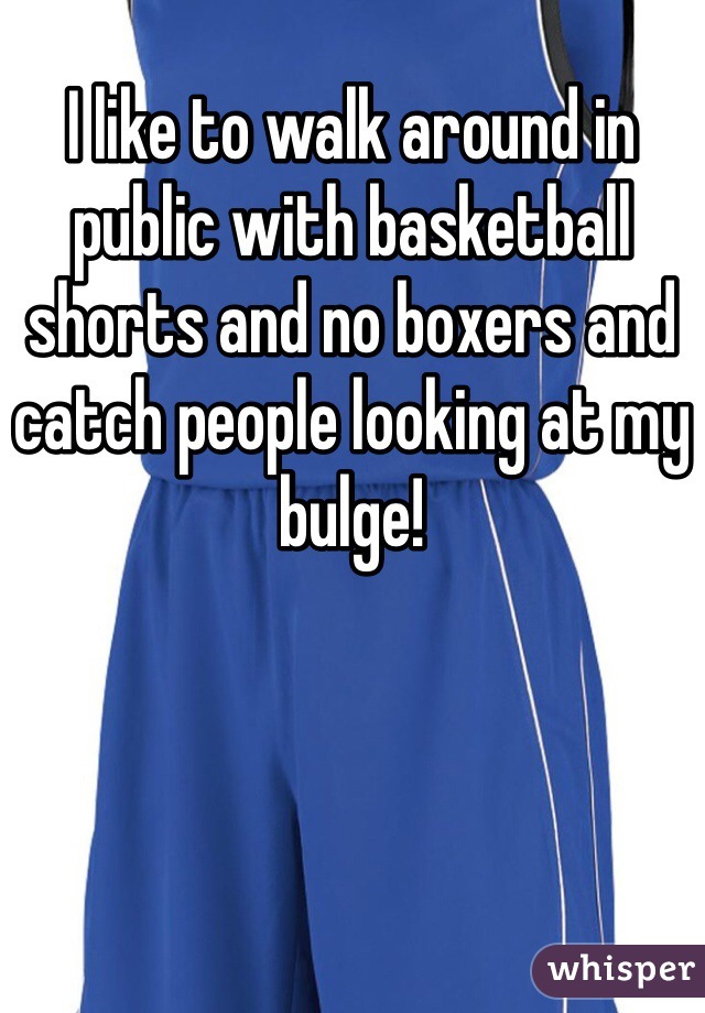I like to walk around in public with basketball shorts and no boxers and catch people looking at my bulge!
