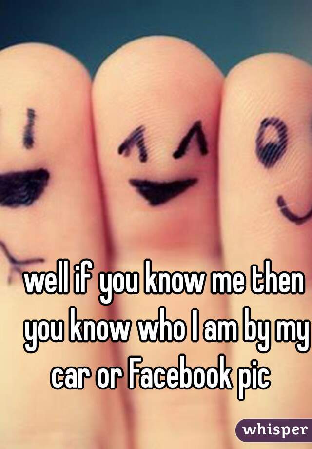 well if you know me then you know who I am by my car or Facebook pic  