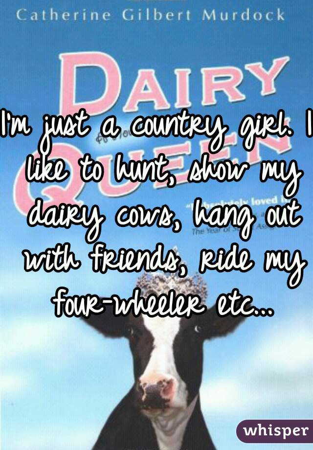 I'm just a country girl. I like to hunt, show my dairy cows, hang out with friends, ride my four-wheeler etc...