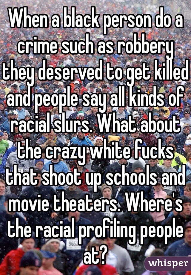 When a black person do a crime such as robbery they deserved to get killed and people say all kinds of racial slurs. What about the crazy white fucks that shoot up schools and movie theaters. Where's the racial profiling people at? 