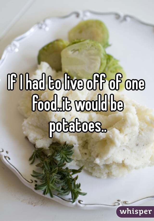 If I had to live off of one food..it would be potatoes..