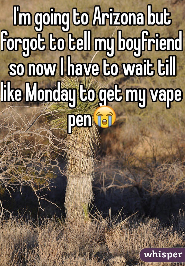 I'm going to Arizona but forgot to tell my boyfriend so now I have to wait till like Monday to get my vape pen😭