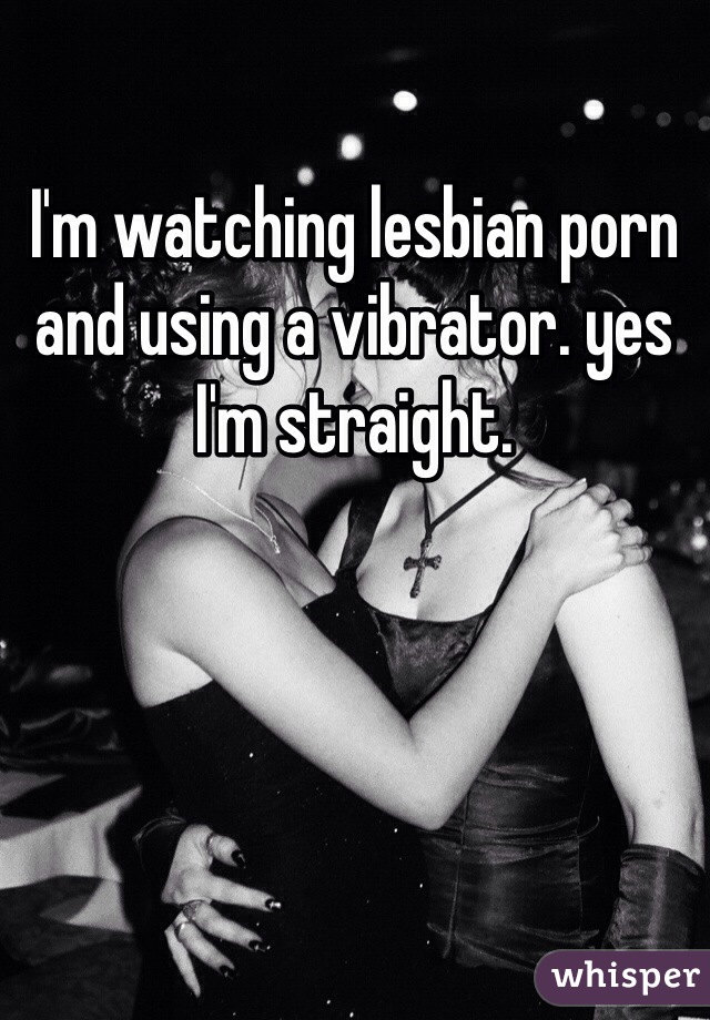 I'm watching lesbian porn and using a vibrator. yes I'm straight.