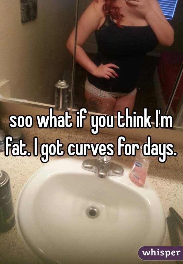 soo what if you think I'm fat. I got curves for days.  