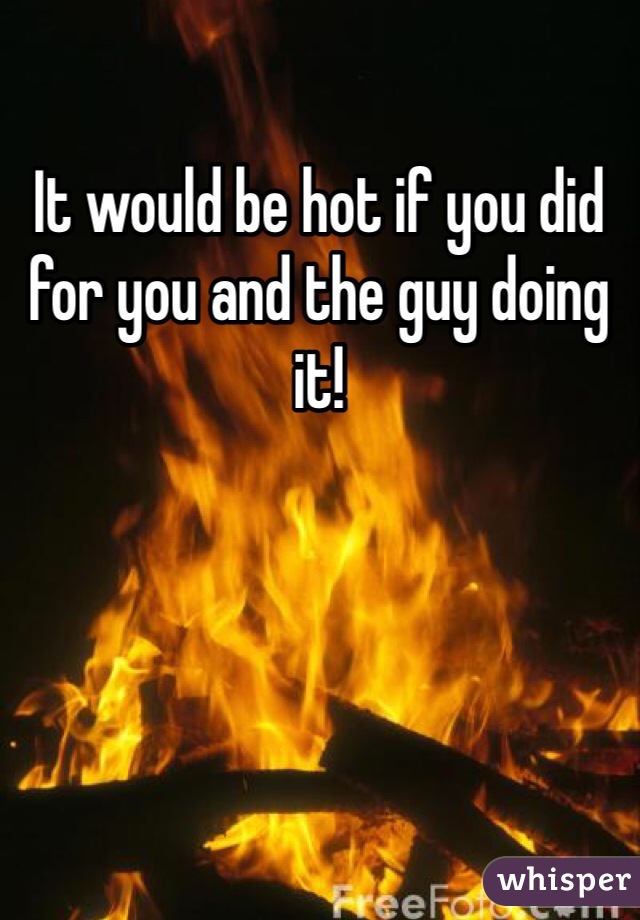 It would be hot if you did for you and the guy doing it!