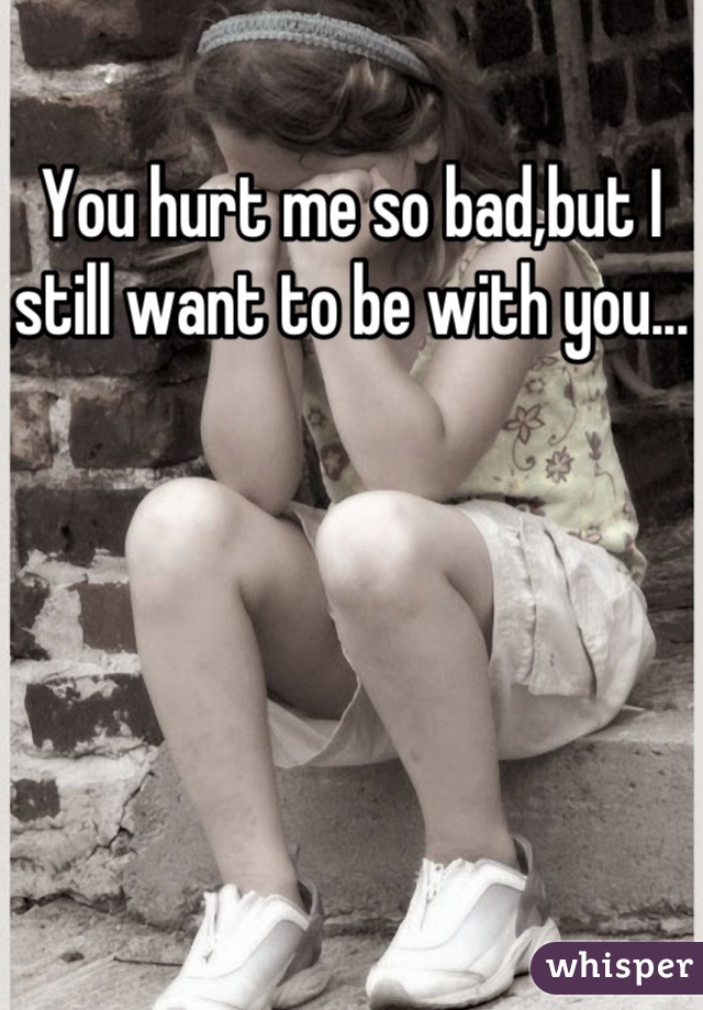 You hurt me so bad,but I still want to be with you...