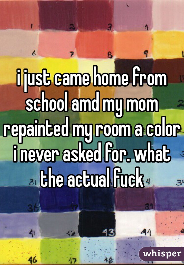 i just came home from school amd my mom repainted my room a color i never asked for. what the actual fuck